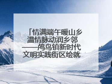 情满端午暖山乡 温情脉动润乡邻——鸬鸟镇新时代文明实践街区绘就文化共富新图景