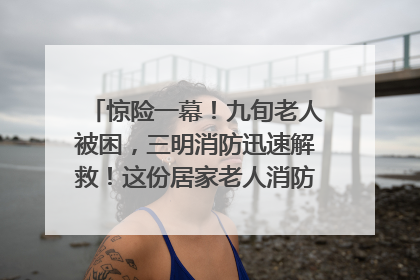 惊险一幕！九旬老人被困，三明消防迅速解救！这份居家老人消防安全指南请立刻收藏