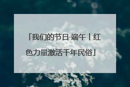 我们的节日·端午丨红色力量激活千年民俗