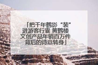 把千年鹤影“装”进游客行囊 黄鹤楼文创产品年销百万件背后的诗意转身