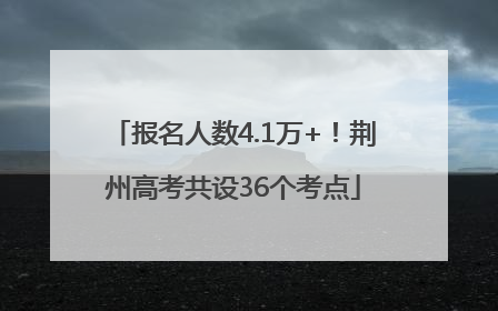 报名人数4.1万+！荆州高考共设36个考点