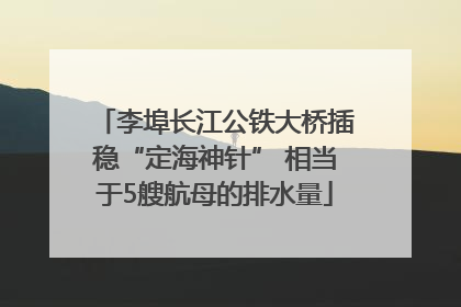 李埠长江公铁大桥插稳“定海神针” 相当于5艘航母的排水量
