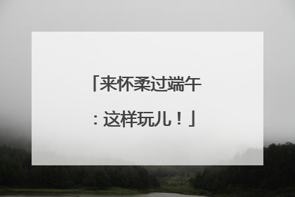 来怀柔过端午：这样玩儿！