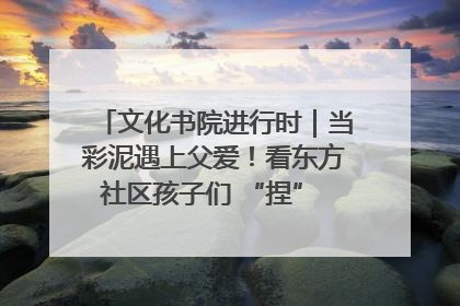 文化书院进行时｜当彩泥遇上父爱！看东方社区孩子们 “捏” 出心目中的爸爸