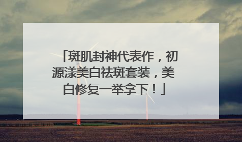 斑肌封神代表作，初源漾美白祛斑套装，美白修复一举拿下！