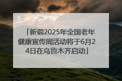 新疆2025年全国老年健康宣传周活动将于6月24日在乌鲁木齐启动