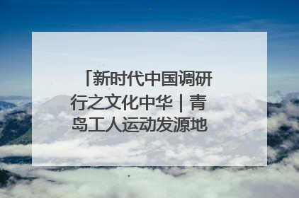 新时代中国调研行之文化中华｜青岛工人运动发源地红色文化浸人心