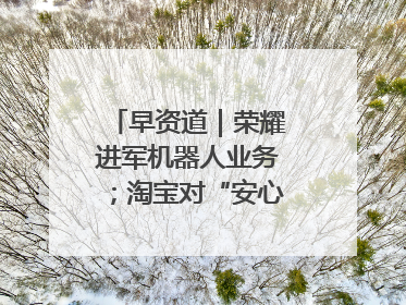 早资道｜荣耀进军机器人业务；淘宝对“安心鉴”服务进行逐步下线调整