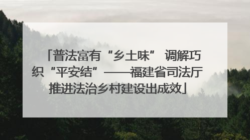 普法富有“乡土味” 调解巧织“平安结”——福建省司法厅推进法治乡村建设出成效
