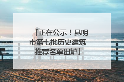 正在公示！昆明市第七批历史建筑推荐名单出炉
