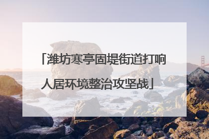 潍坊寒亭固堤街道打响人居环境整治攻坚战
