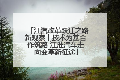 江汽改革跃迁之路新观察丨技术为基合作筑路 江淮汽车走向变革新征途