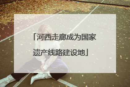 河西走廊成为国家遗产线路建设地
