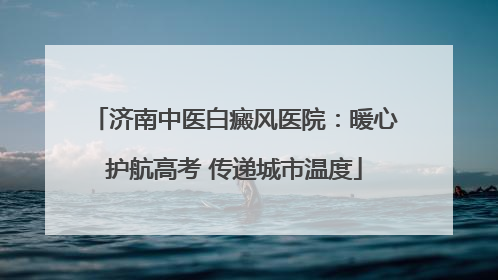 济南中医白癜风医院：暖心护航高考 传递城市温度