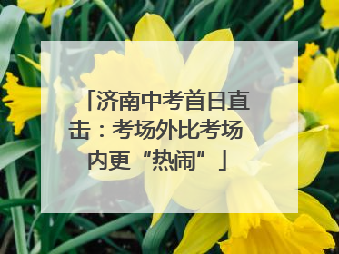 济南中考首日直击：考场外比考场内更“热闹”