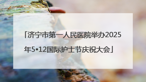 济宁市第一人民医院举办2025年5•12国际护士节庆祝大会