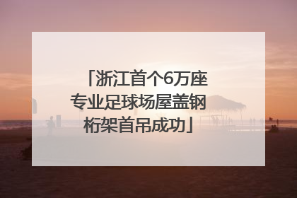 浙江首个6万座专业足球场屋盖钢桁架首吊成功