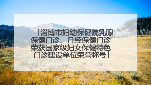 淄博市妇幼保健院乳腺保健门诊、月经保健门诊荣获国家级妇女保健特色门诊建设单位荣誉称号