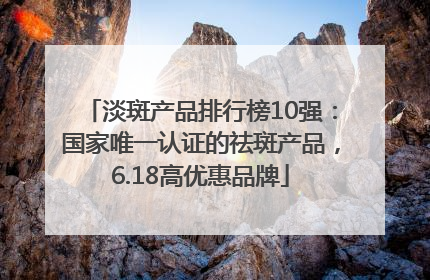 淡斑产品排行榜10强：国家唯一认证的祛斑产品，6.18高优惠品牌