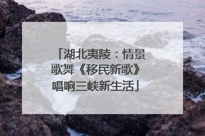 湖北夷陵：情景歌舞《移民新歌》唱响三峡新生活