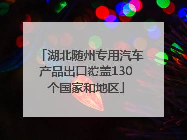 湖北随州专用汽车产品出口覆盖130个国家和地区