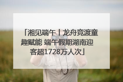 湘见端午丨龙舟竞渡童趣赋能 端午假期湖南迎客超1728万人次