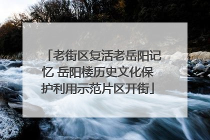 老街区复活老岳阳记忆 岳阳楼历史文化保护利用示范片区开街