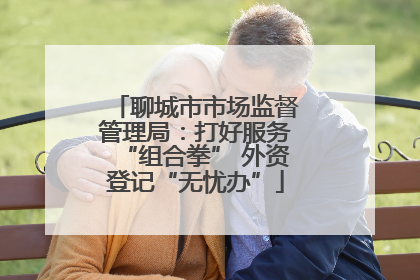 聊城市市场监督管理局：打好服务“组合拳” 外资登记“无忧办”