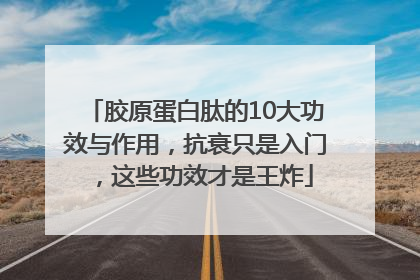 胶原蛋白肽的10大功效与作用，抗衰只是入门，这些功效才是王炸