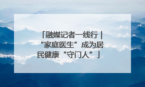 融媒记者一线行｜“家庭医生”成为居民健康“守门人”
