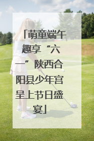 萌童端午 趣享“六一”陕西合阳县少年宫呈上节日盛宴