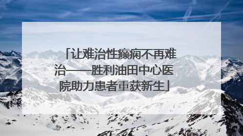 让难治性癫痫不再难治——胜利油田中心医院助力患者重获新生