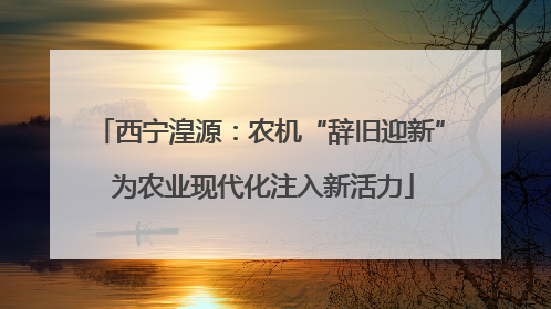 西宁湟源：农机“辞旧迎新” 为农业现代化注入新活力