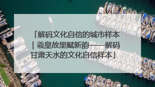 解码文化自信的城市样本｜羲皇故里赋新韵——解码甘肃天水的文化自信样本