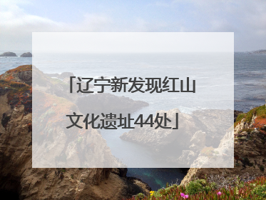 辽宁新发现红山文化遗址44处
