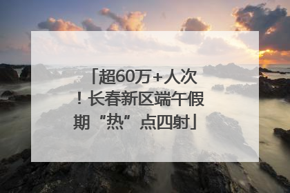 超60万+人次！长春新区端午假期“热”点四射