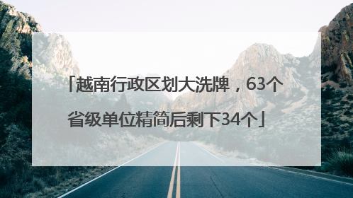 越南行政区划大洗牌，63个省级单位精简后剩下34个