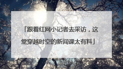 跟着红网小记者去采访，这堂穿越时空的新闻课太有料