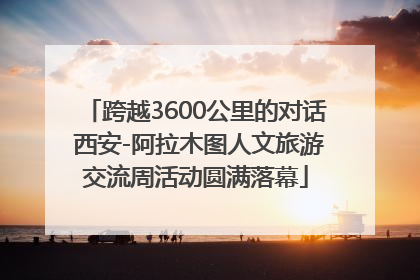 跨越3600公里的对话 西安-阿拉木图人文旅游交流周活动圆满落幕