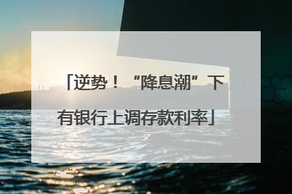 逆势！“降息潮”下有银行上调存款利率