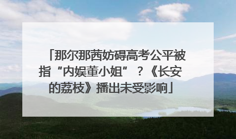 那尔那茜妨碍高考公平被指“内娱董小姐”？《长安的荔枝》播出未受影响