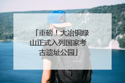 重磅！大冶铜绿山正式入列国家考古遗址公园