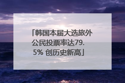 韩国本届大选旅外公民投票率达79.5% 创历史新高