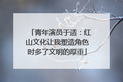 青年演员于适：红山文化让我塑造角色时多了文明的厚重