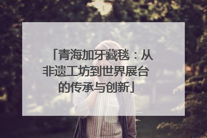 青海加牙藏毯：从非遗工坊到世界展台的传承与创新