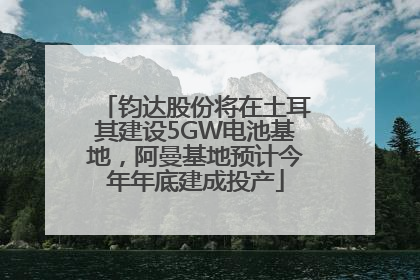 钧达股份将在土耳其建设5GW电池基地，阿曼基地预计今年年底建成投产