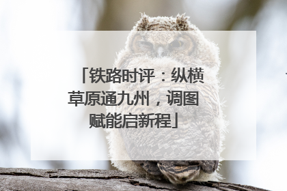 铁路时评：纵横草原通九州，调图赋能启新程