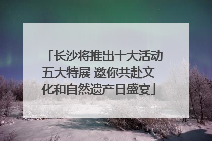 长沙将推出十大活动五大特展 邀你共赴文化和自然遗产日盛宴