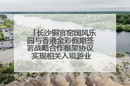 长沙铜官窑国风乐园与香港金彩假期签署战略合作框架协议 实现相关入境游业务增收超亿元