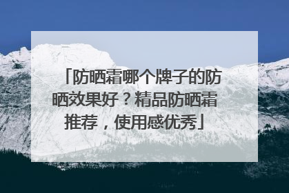 防晒霜哪个牌子的防晒效果好？精品防晒霜推荐，使用感优秀